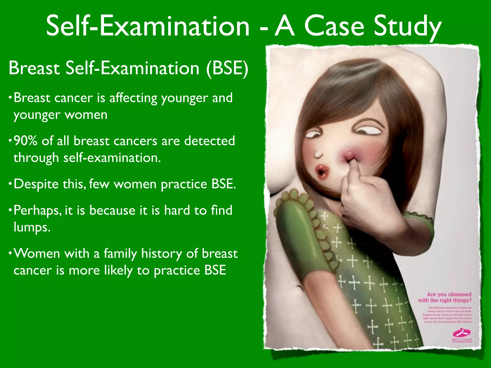 Self-Examination - A Case Study
Breast Self-Examination (BSE)
• Breast
       cancer is affecting younger and
 younger women
• 90%of all breast cancers are detected
 through self-examination.
• Despite   this, few women practice BSE.
• Perhaps, it   is because it is hard to ﬁnd
 lumps.
• Women   with a family history of breast
 cancer is more likely to practice BSE
 