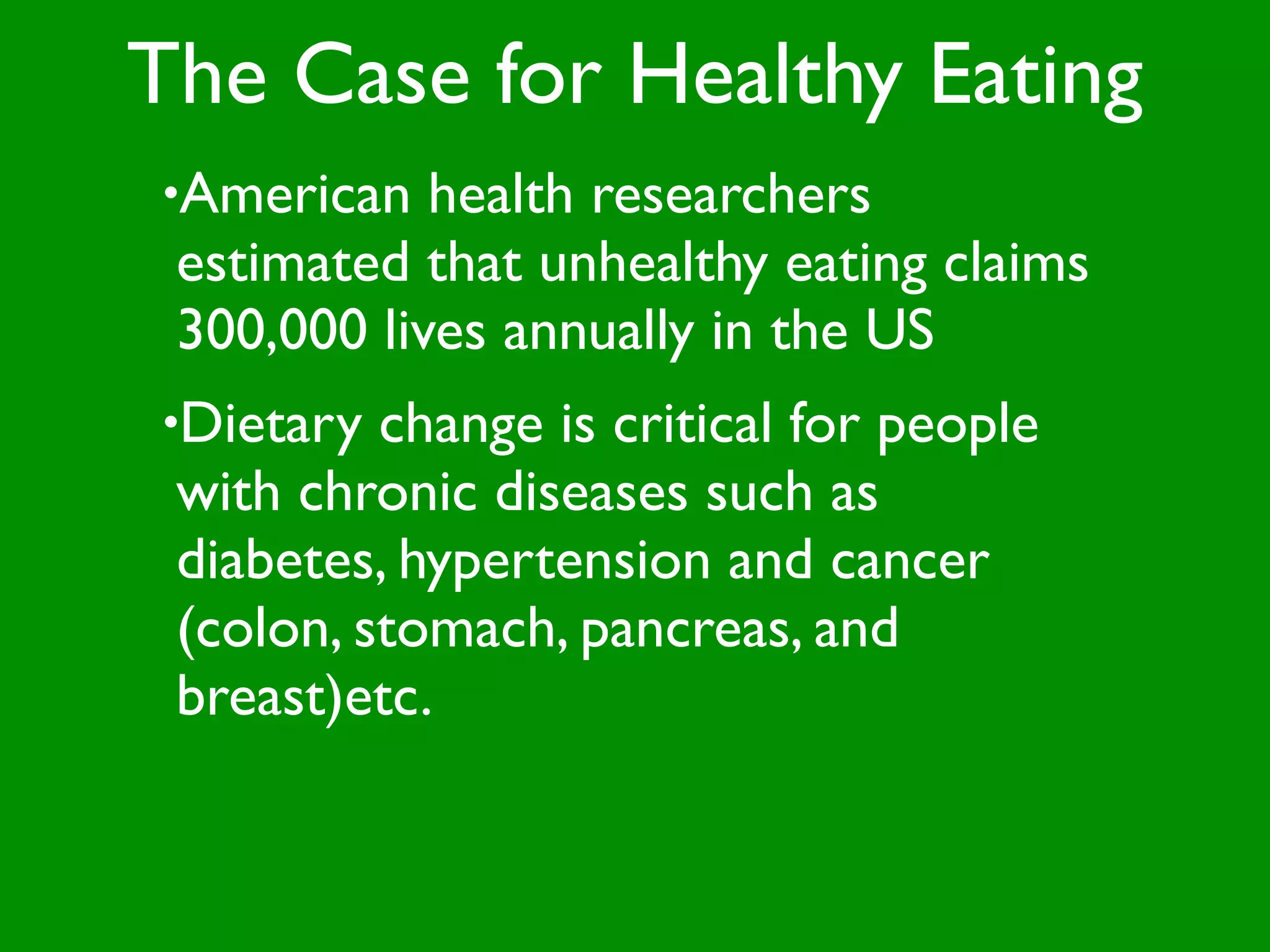 The Case for Healthy Eating
•American   health researchers
 estimated that unhealthy eating claims
 300,000 lives annually in the US
•Dietary  change is critical for people
 with chronic diseases such as
 diabetes, hypertension and cancer
 (colon, stomach, pancreas, and
 breast)etc.
 