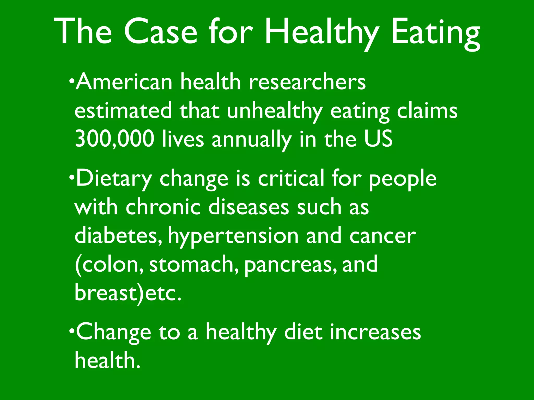The Case for Healthy Eating
•American   health researchers
 estimated that unhealthy eating claims
 300,000 lives annually in the US
•Dietary  change is critical for people
 with chronic diseases such as
 diabetes, hypertension and cancer
 (colon, stomach, pancreas, and
 breast)etc.
•Change    to a healthy diet increases
 health.
 