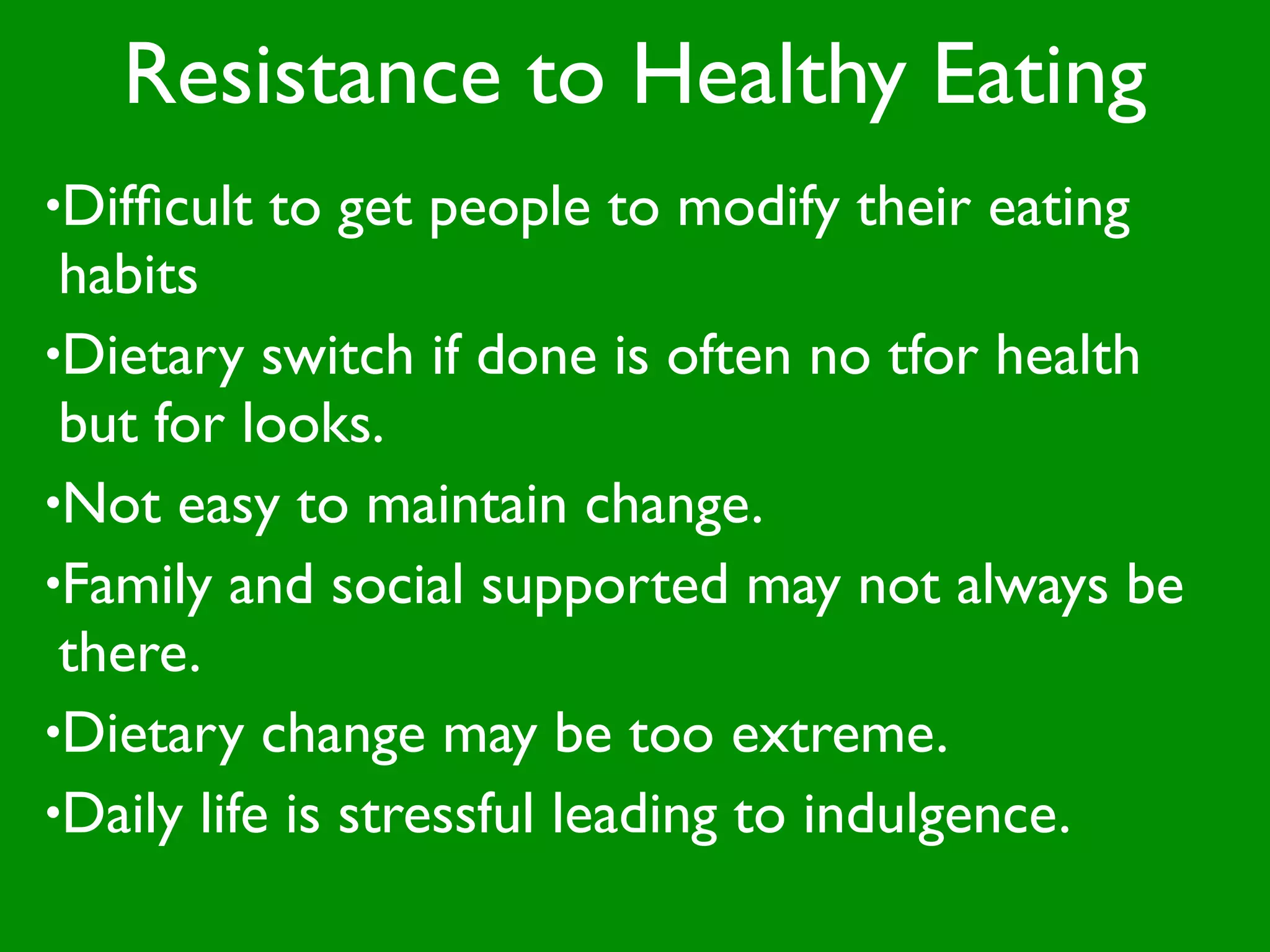 Resistance to Healthy Eating
•Difﬁcult   to get people to modify their eating
 habits
•Dietary switch if done is often no tfor health
 but for looks.
•Not easy to maintain change.
•Family and social supported may not always be
 there.
•Dietary change may be too extreme.
•Daily life is stressful leading to indulgence.
 
