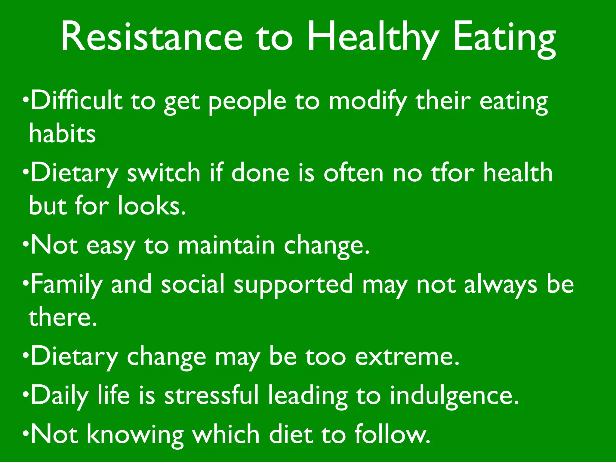 Resistance to Healthy Eating
•Difﬁcult   to get people to modify their eating
 habits
•Dietary switch if done is often no tfor health
 but for looks.
•Not easy to maintain change.
•Family and social supported may not always be
 there.
•Dietary change may be too extreme.
•Daily life is stressful leading to indulgence.
•Not knowing which diet to follow.
 