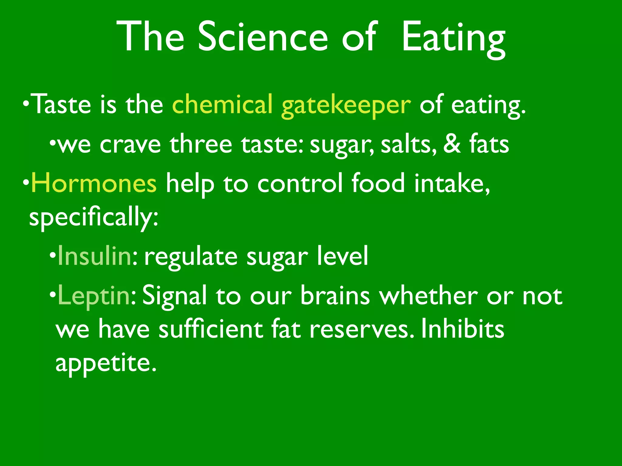 The Science of Eating
•Taste  is the chemical gatekeeper of eating.
   •we crave three taste: sugar, salts, & fats
•Hormones help to control food intake,
 speciﬁcally:
   •Insulin: regulate sugar level
   •Leptin: Signal to our brains whether or not
    we have sufﬁcient fat reserves. Inhibits
    appetite.
 