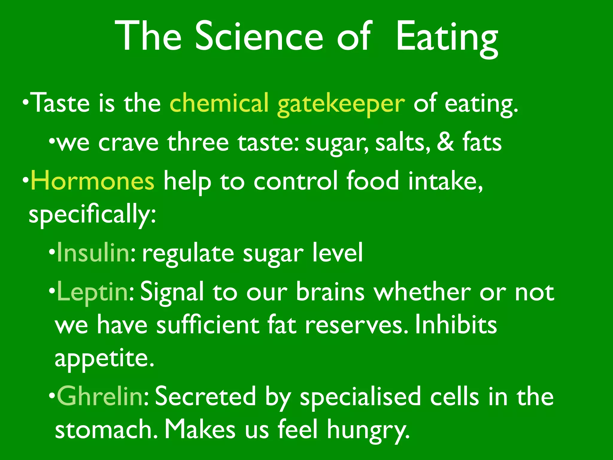 The Science of Eating
•Taste  is the chemical gatekeeper of eating.
   •we crave three taste: sugar, salts, & fats
•Hormones help to control food intake,
 speciﬁcally:
   •Insulin: regulate sugar level
   •Leptin: Signal to our brains whether or not
    we have sufﬁcient fat reserves. Inhibits
    appetite.
   •Ghrelin: Secreted by specialised cells in the
    stomach. Makes us feel hungry.
 
