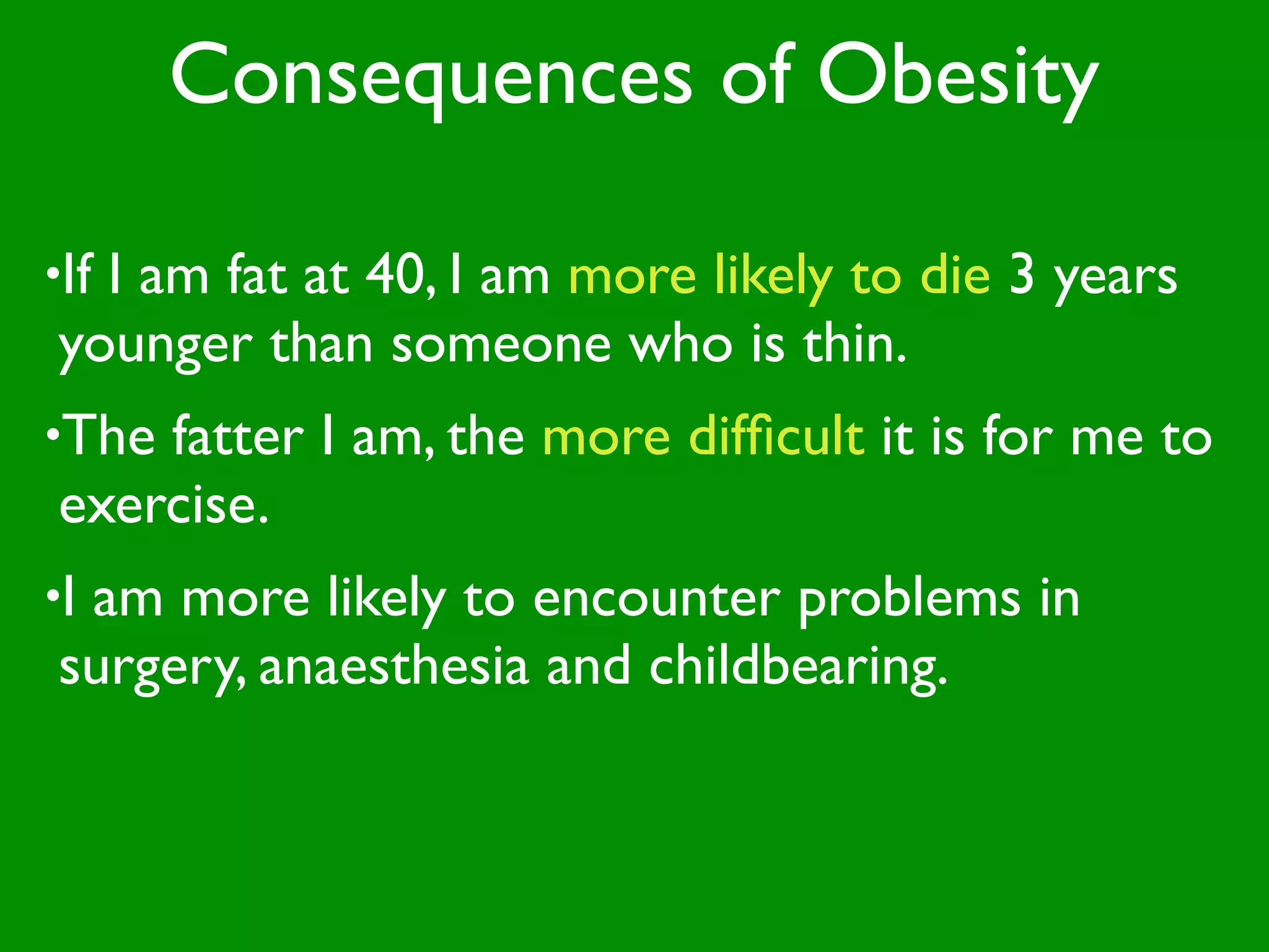 Consequences of Obesity

•If
  I am fat at 40, I am more likely to die 3 years
younger than someone who is thin.
•Thefatter I am, the more difﬁcult it is for me to
exercise.
•I
 am more likely to encounter problems in
surgery, anaesthesia and childbearing.
 