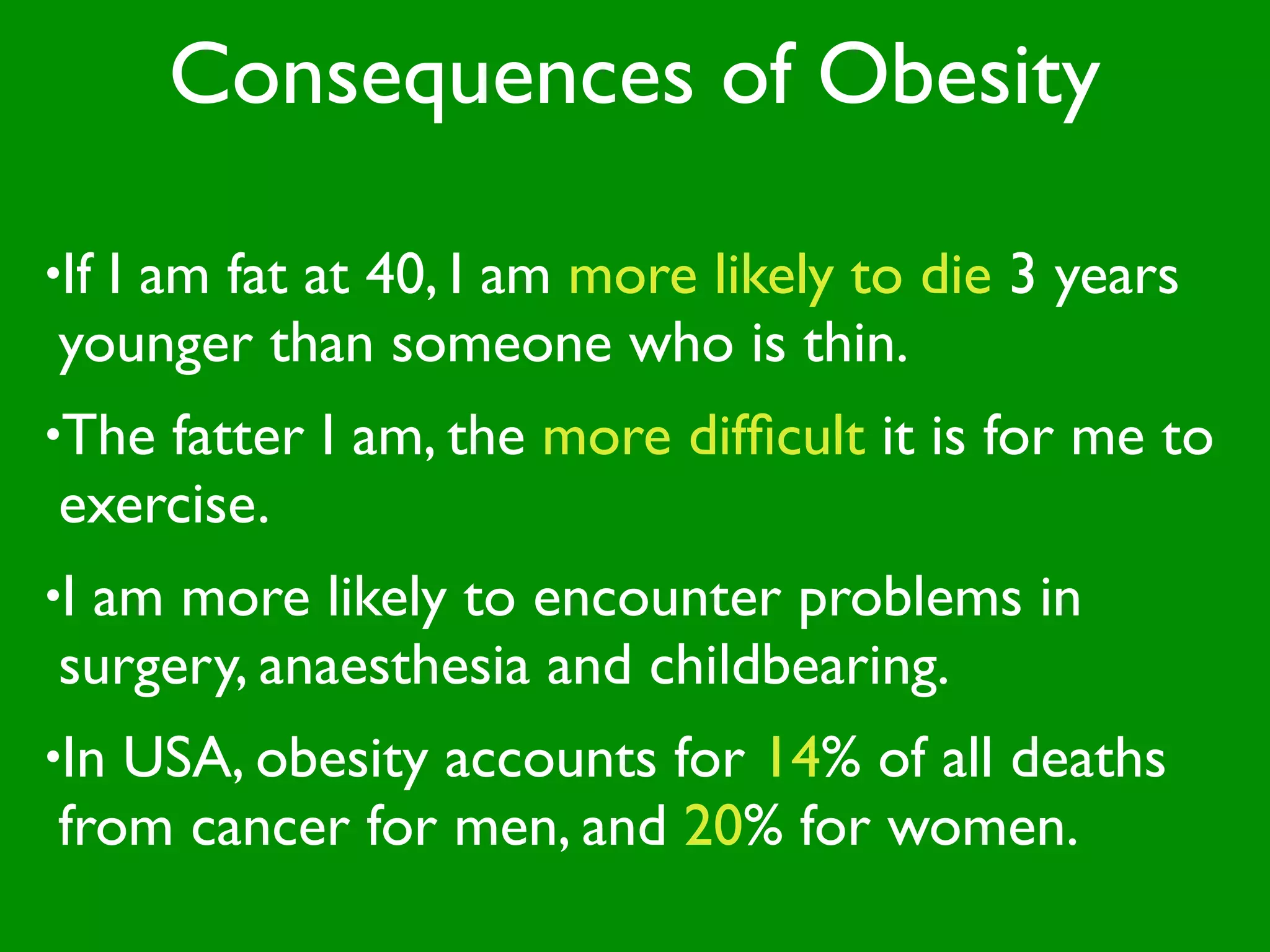 Consequences of Obesity

•If
  I am fat at 40, I am more likely to die 3 years
younger than someone who is thin.
•Thefatter I am, the more difﬁcult it is for me to
exercise.
•I
 am more likely to encounter problems in
surgery, anaesthesia and childbearing.
•InUSA, obesity accounts for 14% of all deaths
from cancer for men, and 20% for women.
 