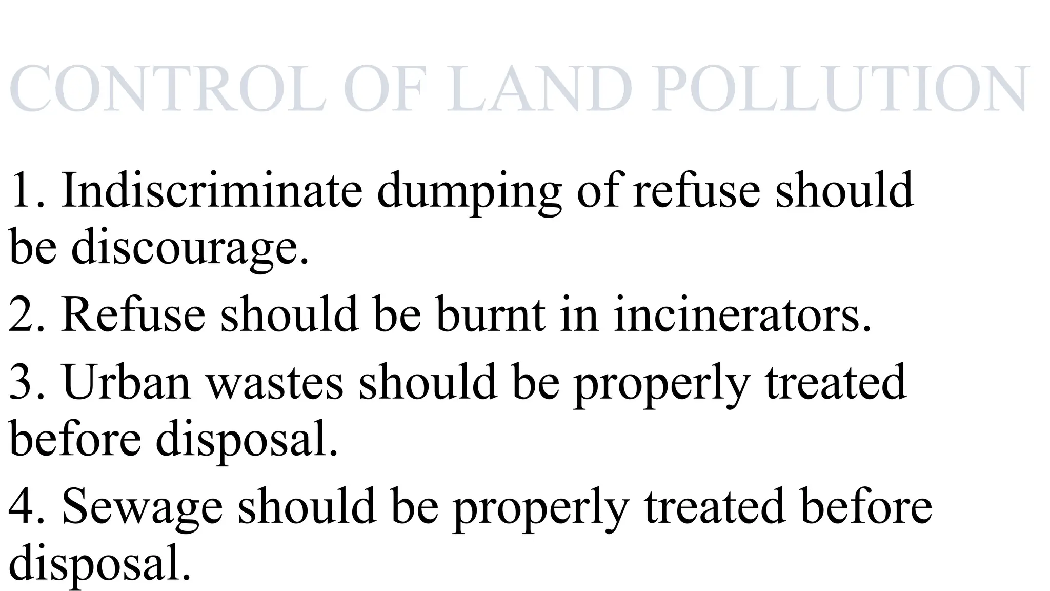 CONTROL OF LAND POLLUTION
1. Indiscriminate dumping of refuse should
be discourage.
2. Refuse should be burnt in incinerators.
3. Urban wastes should be properly treated
before disposal.
4. Sewage should be properly treated before
disposal.
 