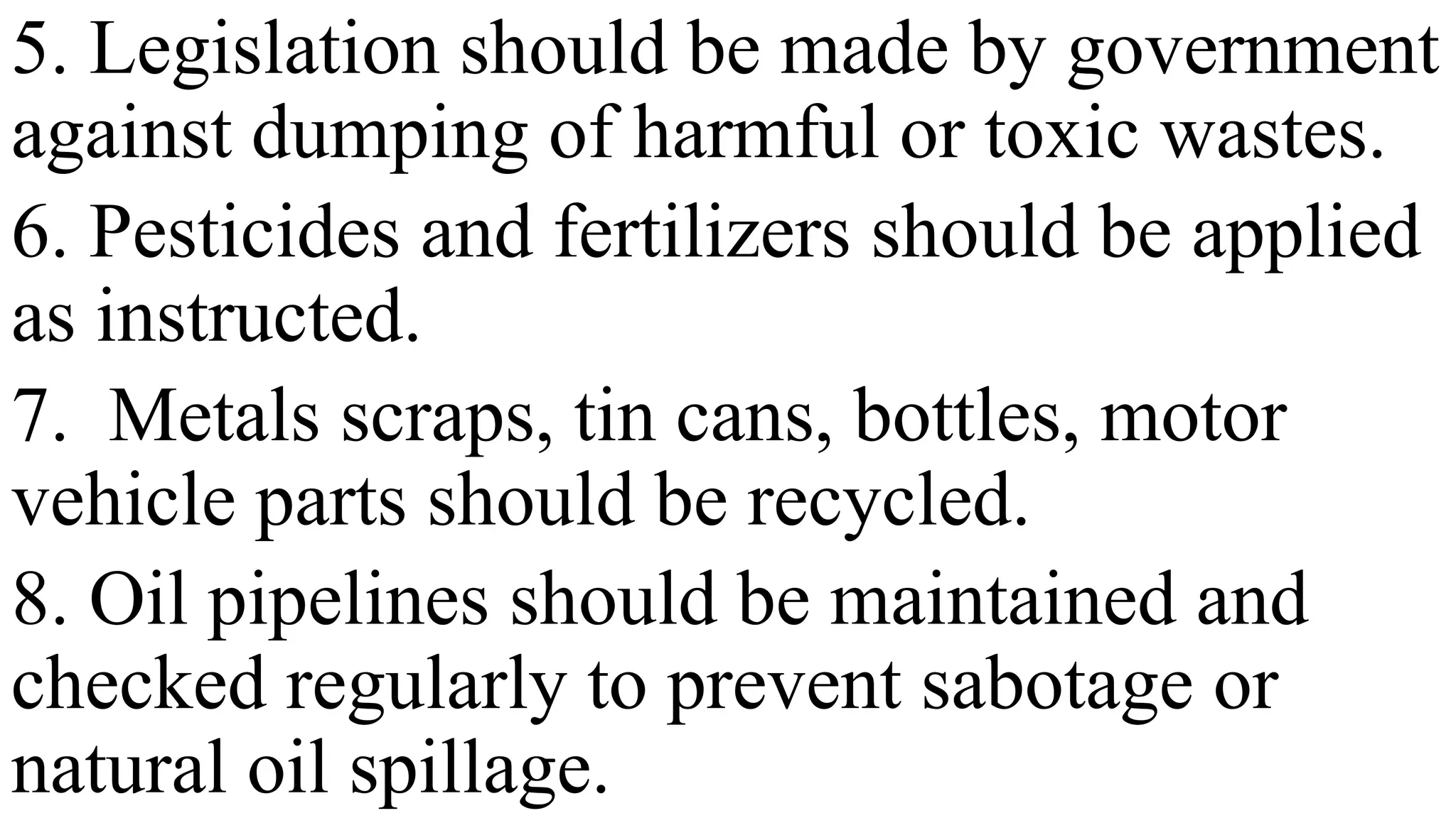 5. Legislation should be made by government
against dumping of harmful or toxic wastes.
6. Pesticides and fertilizers should be applied
as instructed.
7. Metals scraps, tin cans, bottles, motor
vehicle parts should be recycled.
8. Oil pipelines should be maintained and
checked regularly to prevent sabotage or
natural oil spillage.
 