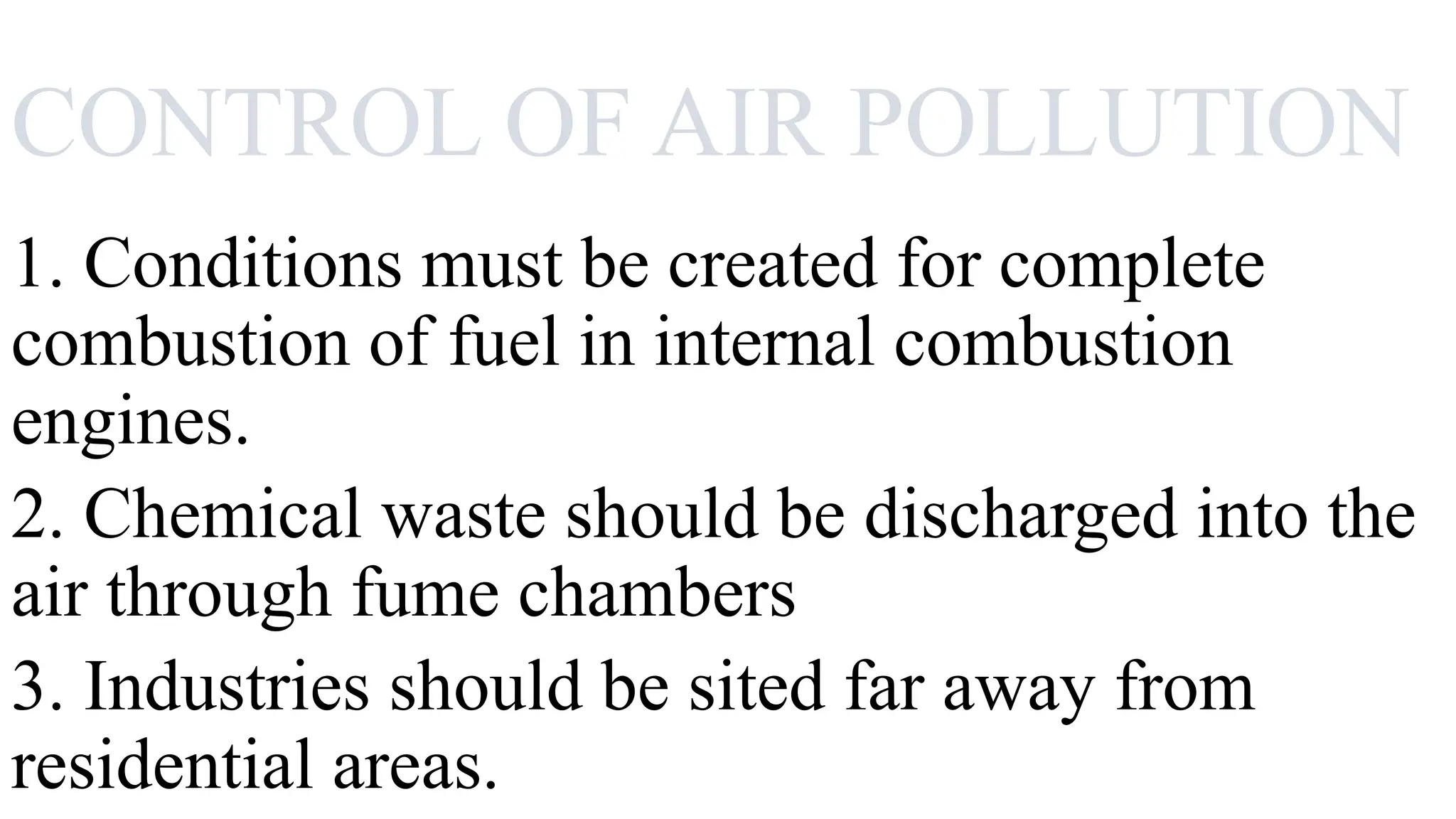 CONTROL OF AIR POLLUTION
1. Conditions must be created for complete
combustion of fuel in internal combustion
engines.
2. Chemical waste should be discharged into the
air through fume chambers
3. Industries should be sited far away from
residential areas.
 
