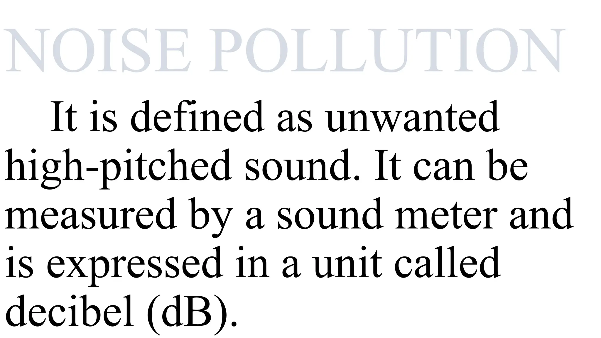 NOISE POLLUTION
It is defined as unwanted
high-pitched sound. It can be
measured by a sound meter and
is expressed in a unit called
decibel (dB).
 