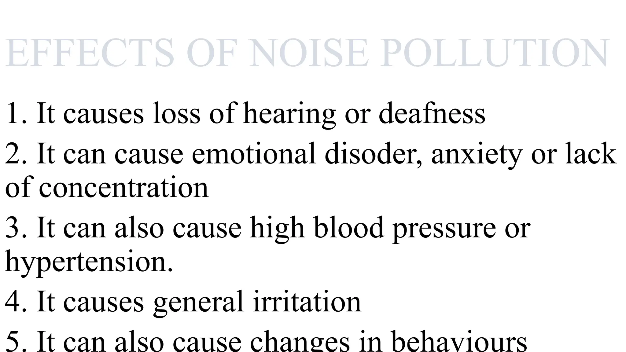 EFFECTS OF NOISE POLLUTION
1. It causes loss of hearing or deafness
2. It can cause emotional disoder, anxiety or lack
of concentration
3. It can also cause high blood pressure or
hypertension.
4. It causes general irritation
5. It can also cause changes in behaviours
 