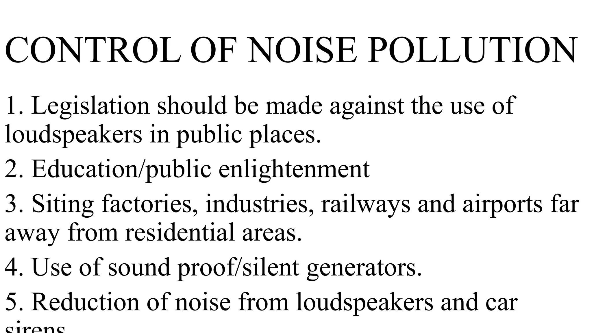 CONTROL OF NOISE POLLUTION
1. Legislation should be made against the use of
loudspeakers in public places.
2. Education/public enlightenment
3. Siting factories, industries, railways and airports far
away from residential areas.
4. Use of sound proof/silent generators.
5. Reduction of noise from loudspeakers and car
 