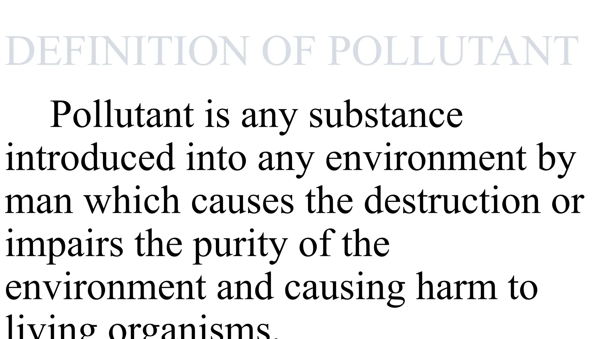 DEFINITION OF POLLUTANT
Pollutant is any substance
introduced into any environment by
man which causes the destruction or
impairs the purity of the
environment and causing harm to
 
