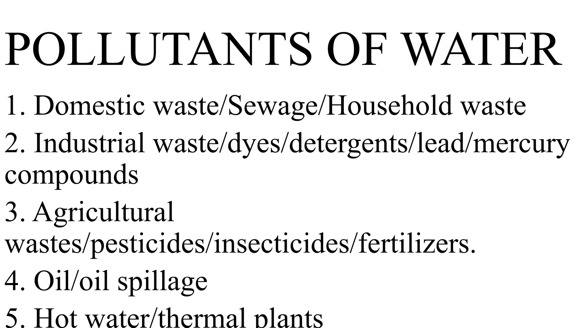 POLLUTANTS OF WATER
1. Domestic waste/Sewage/Household waste
2. Industrial waste/dyes/detergents/lead/mercury
compounds
3. Agricultural
wastes/pesticides/insecticides/fertilizers.
4. Oil/oil spillage
5. Hot water/thermal plants
 