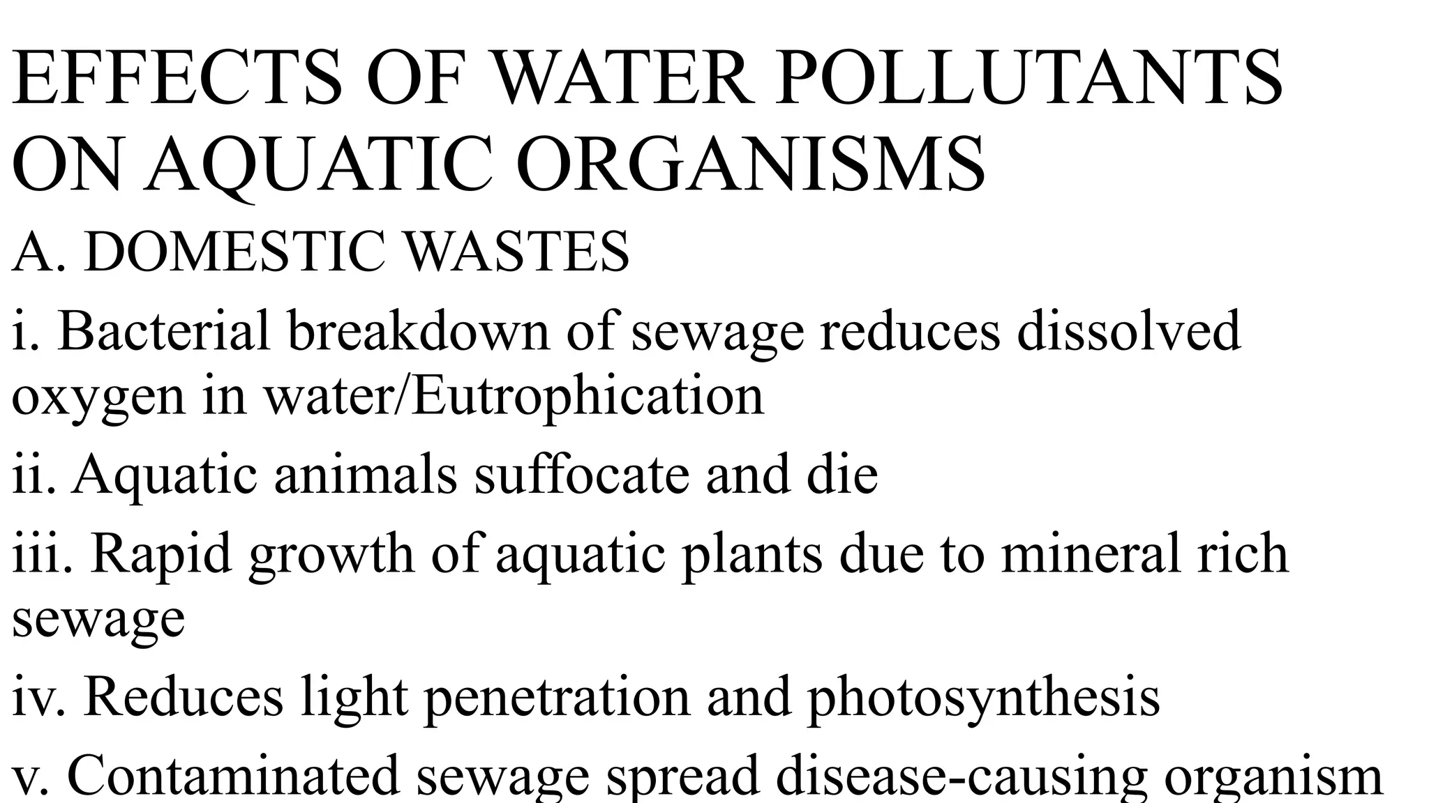 EFFECTS OF WATER POLLUTANTS
ON AQUATIC ORGANISMS
A. DOMESTIC WASTES
i. Bacterial breakdown of sewage reduces dissolved
oxygen in water/Eutrophication
ii. Aquatic animals suffocate and die
iii. Rapid growth of aquatic plants due to mineral rich
sewage
iv. Reduces light penetration and photosynthesis
v. Contaminated sewage spread disease-causing organism
 