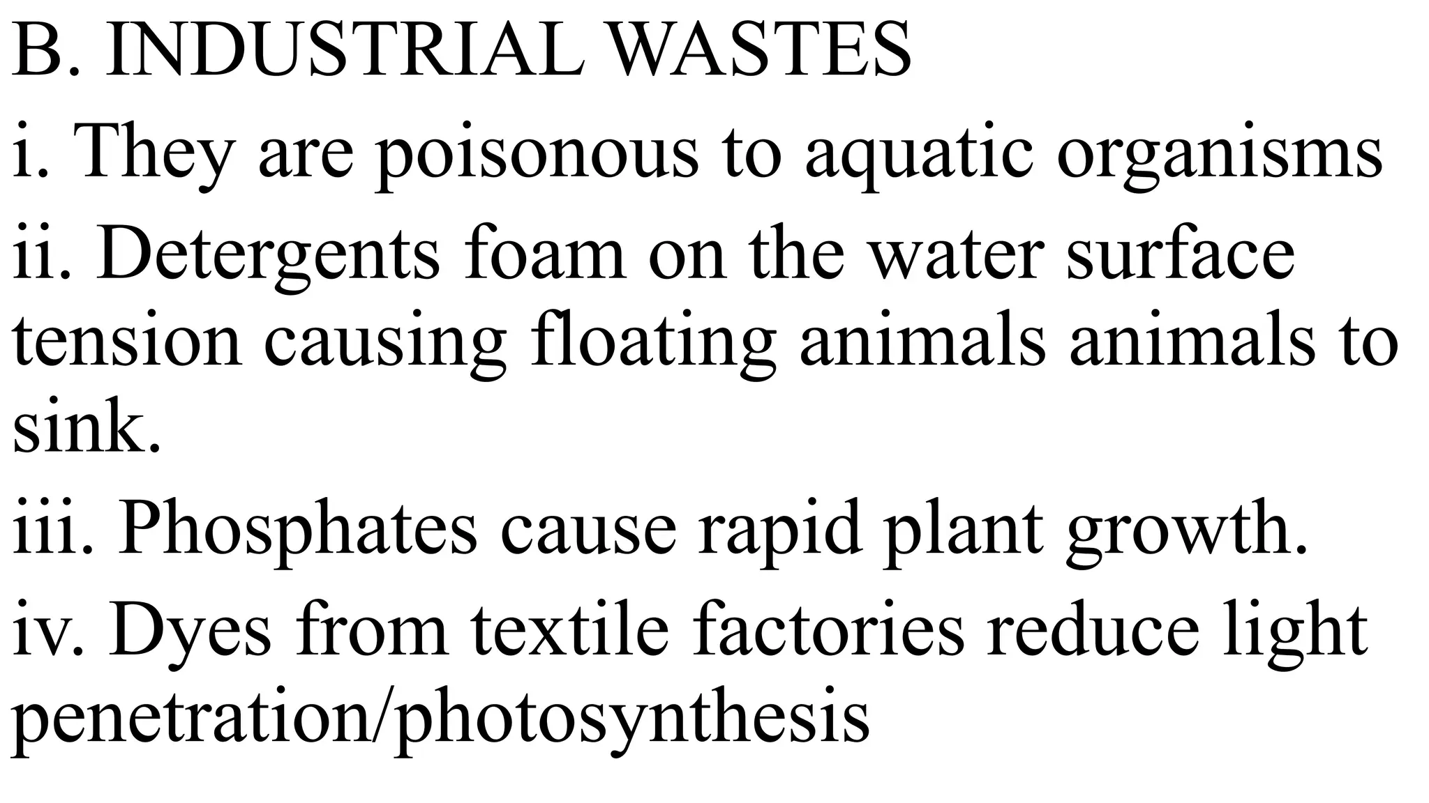 B. INDUSTRIAL WASTES
i. They are poisonous to aquatic organisms
ii. Detergents foam on the water surface
tension causing floating animals animals to
sink.
iii. Phosphates cause rapid plant growth.
iv. Dyes from textile factories reduce light
penetration/photosynthesis
 