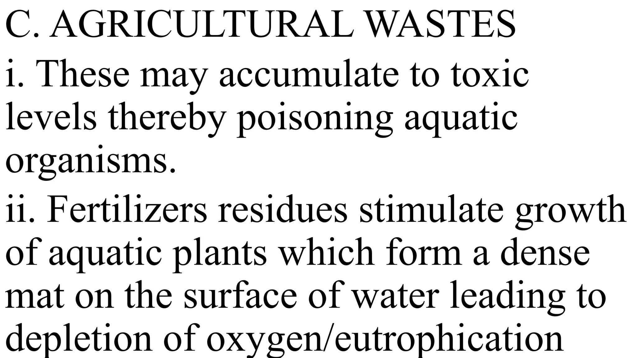 C. AGRICULTURAL WASTES
i. These may accumulate to toxic
levels thereby poisoning aquatic
organisms.
ii. Fertilizers residues stimulate growth
of aquatic plants which form a dense
mat on the surface of water leading to
depletion of oxygen/eutrophication
 