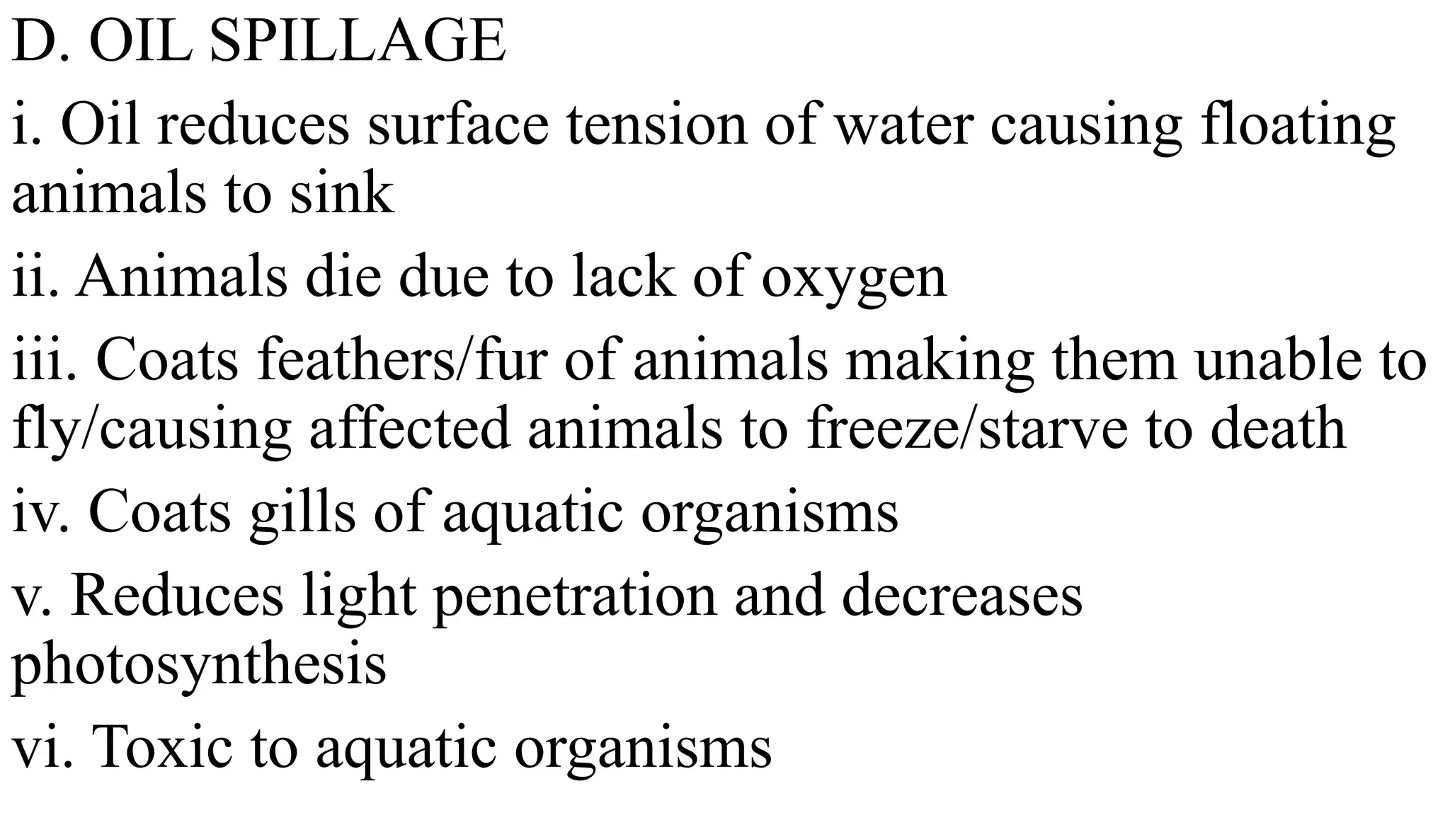 D. OIL SPILLAGE
i. Oil reduces surface tension of water causing floating
animals to sink
ii. Animals die due to lack of oxygen
iii. Coats feathers/fur of animals making them unable to
fly/causing affected animals to freeze/starve to death
iv. Coats gills of aquatic organisms
v. Reduces light penetration and decreases
photosynthesis
vi. Toxic to aquatic organisms
 