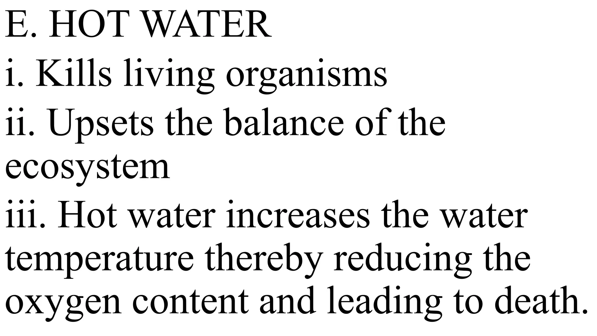 E. HOT WATER
i. Kills living organisms
ii. Upsets the balance of the
ecosystem
iii. Hot water increases the water
temperature thereby reducing the
oxygen content and leading to death.
 