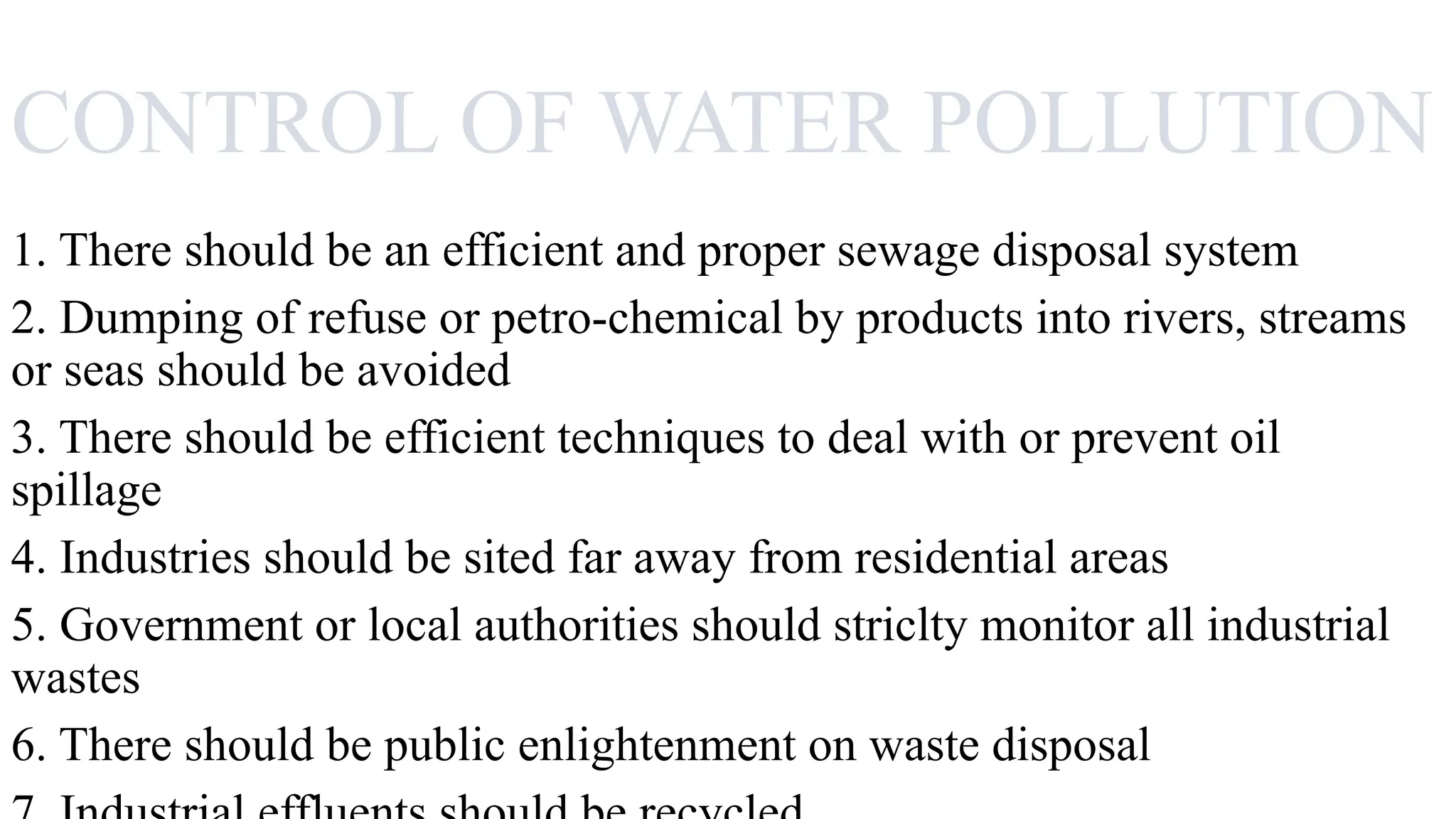 CONTROL OF WATER POLLUTION
1. There should be an efficient and proper sewage disposal system
2. Dumping of refuse or petro-chemical by products into rivers, streams
or seas should be avoided
3. There should be efficient techniques to deal with or prevent oil
spillage
4. Industries should be sited far away from residential areas
5. Government or local authorities should striclty monitor all industrial
wastes
6. There should be public enlightenment on waste disposal
 