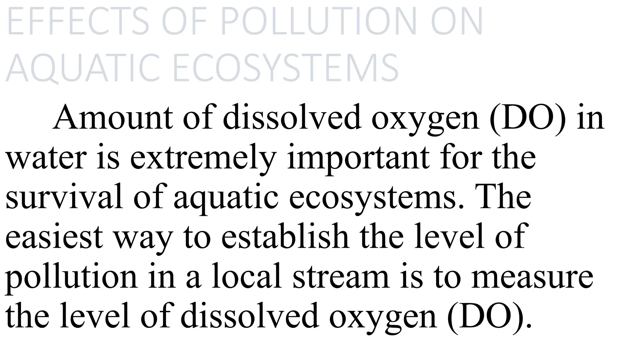 EFFECTS OF POLLUTION ON
AQUATIC ECOSYSTEMS
Amount of dissolved oxygen (DO) in
water is extremely important for the
survival of aquatic ecosystems. The
easiest way to establish the level of
pollution in a local stream is to measure
the level of dissolved oxygen (DO).
 