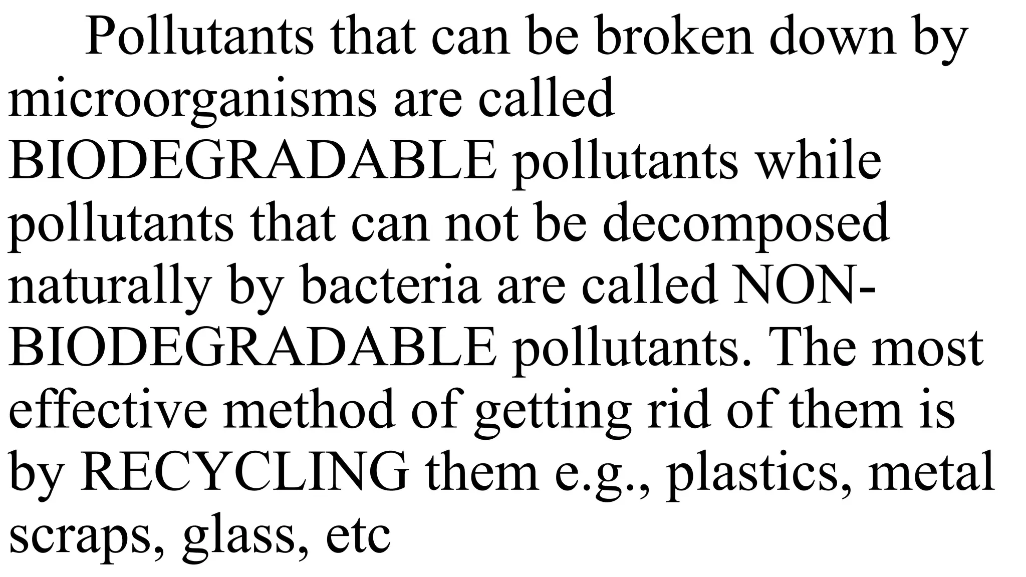 Pollutants that can be broken down by
microorganisms are called
BIODEGRADABLE pollutants while
pollutants that can not be decomposed
naturally by bacteria are called NON-
BIODEGRADABLE pollutants. The most
effective method of getting rid of them is
by RECYCLING them e.g., plastics, metal
scraps, glass, etc
 