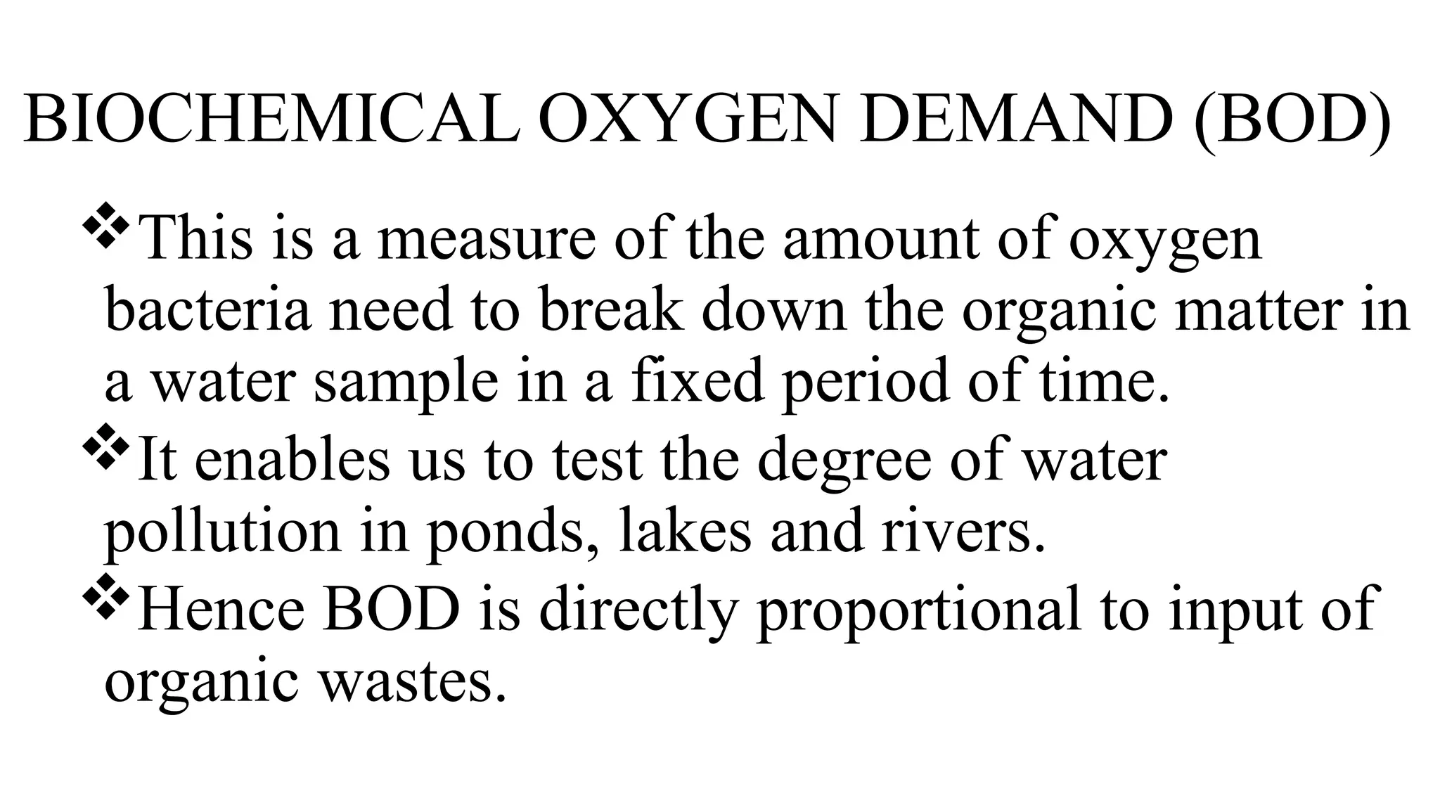 BIOCHEMICAL OXYGEN DEMAND (BOD)
This is a measure of the amount of oxygen
bacteria need to break down the organic matter in
a water sample in a fixed period of time.
It enables us to test the degree of water
pollution in ponds, lakes and rivers.
Hence BOD is directly proportional to input of
organic wastes.
 