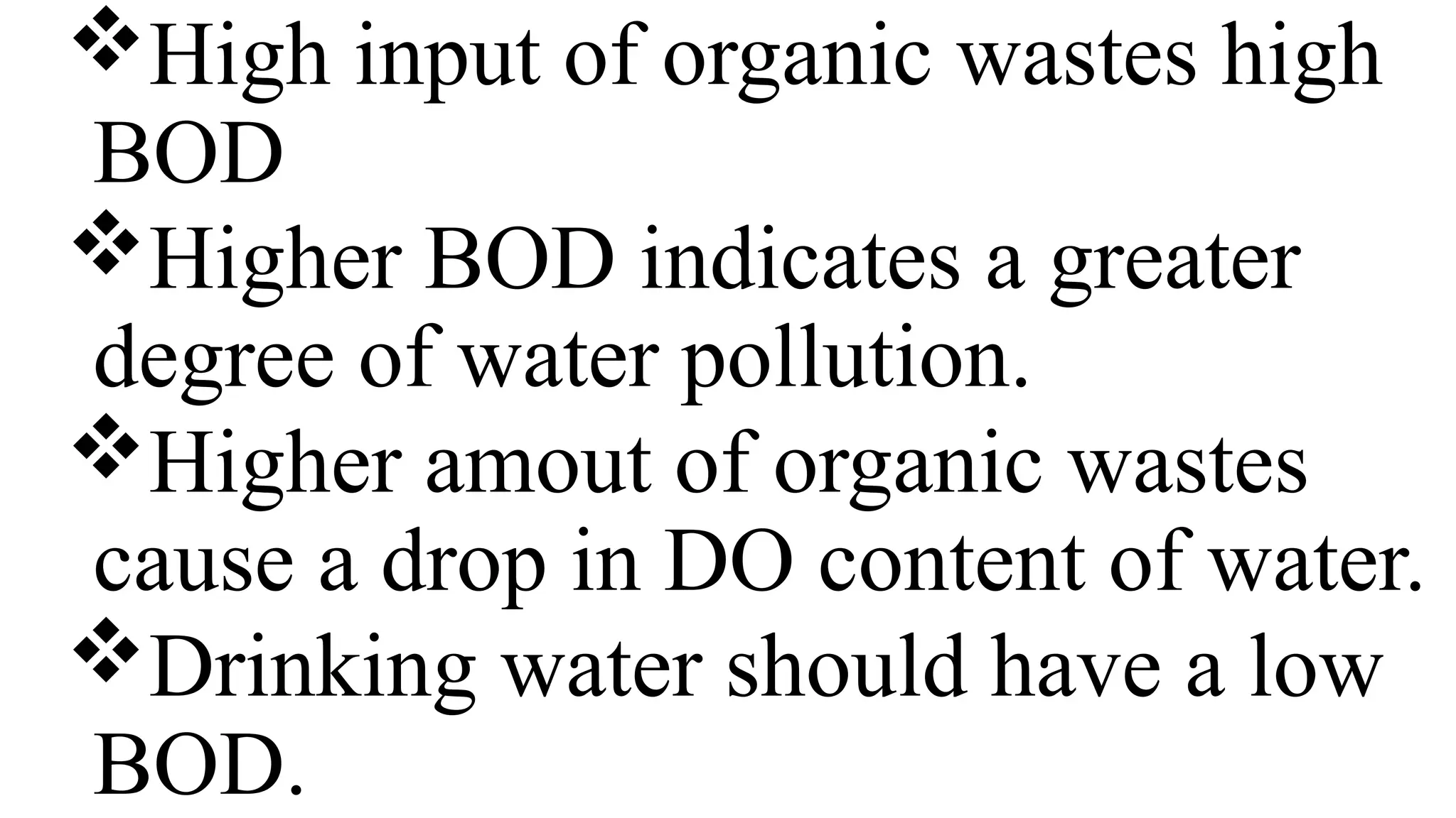 High input of organic wastes high
BOD
Higher BOD indicates a greater
degree of water pollution.
Higher amout of organic wastes
cause a drop in DO content of water.
Drinking water should have a low
BOD.
 