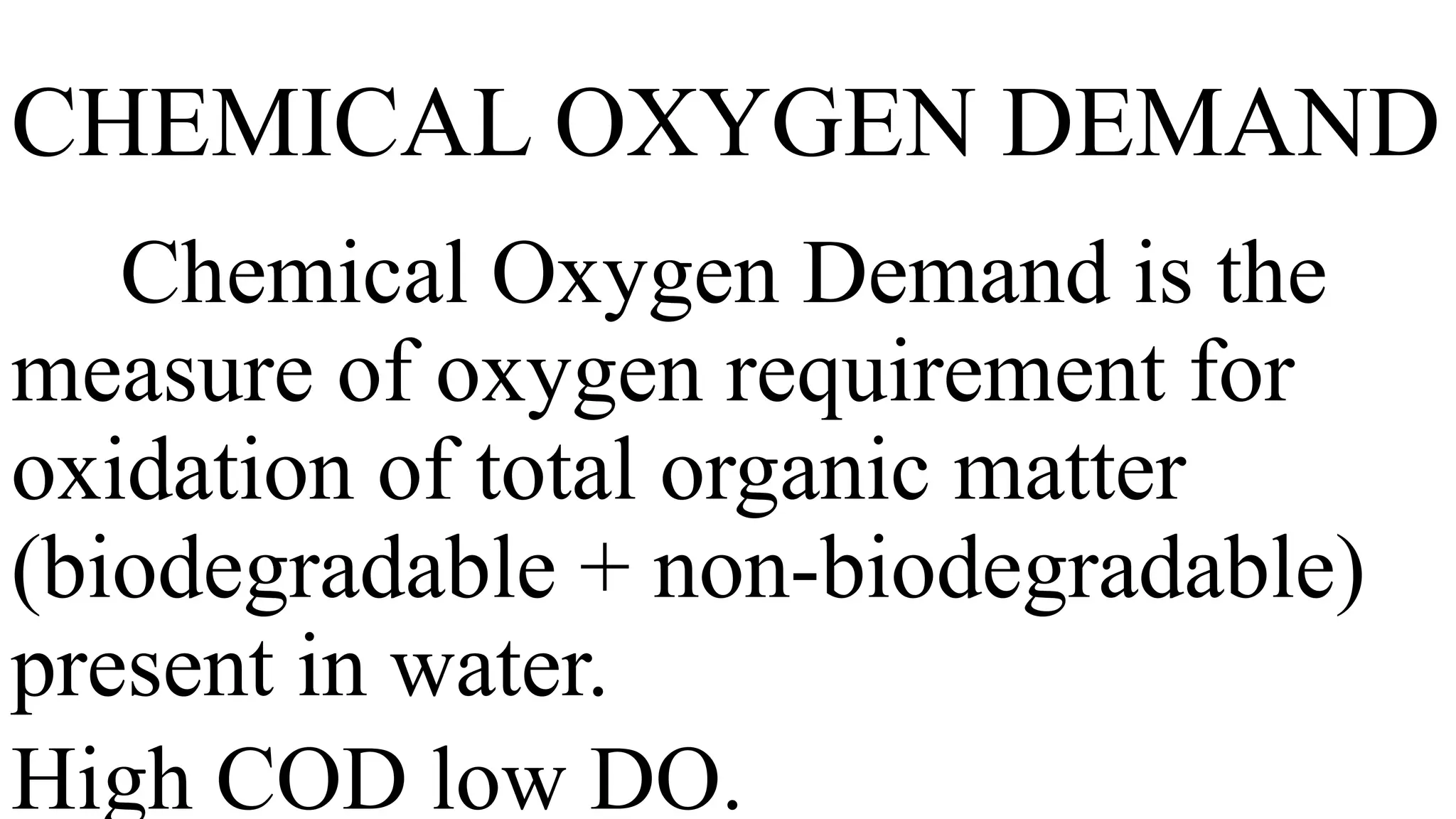 CHEMICAL OXYGEN DEMAND
Chemical Oxygen Demand is the
measure of oxygen requirement for
oxidation of total organic matter
(biodegradable + non-biodegradable)
present in water.
High COD low DO.
 