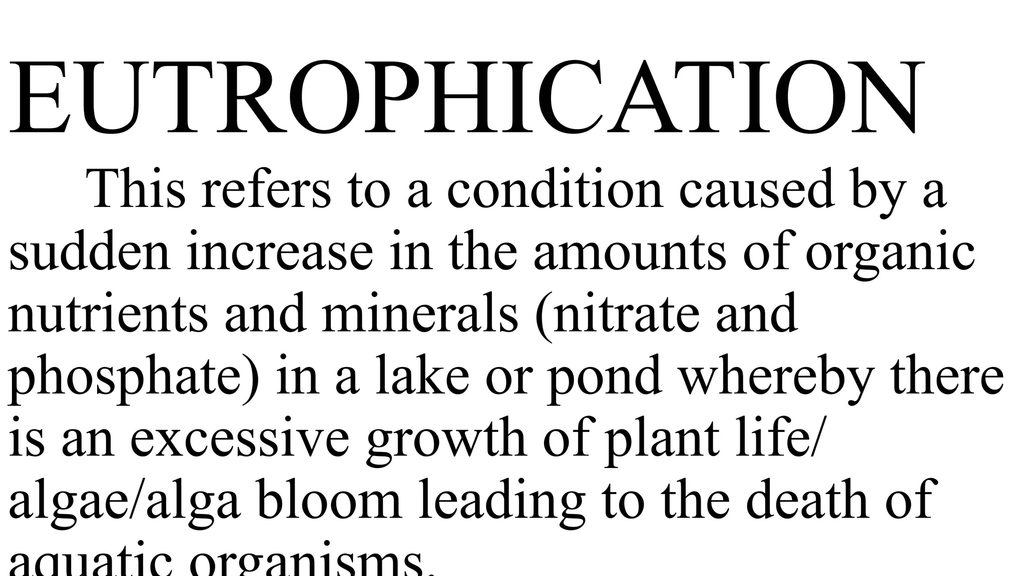 EUTROPHICATION
This refers to a condition caused by a
sudden increase in the amounts of organic
nutrients and minerals (nitrate and
phosphate) in a lake or pond whereby there
is an excessive growth of plant life/
algae/alga bloom leading to the death of
 