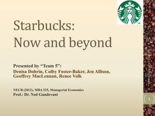 Starbucks:
Now and beyond




                                                  MBA525 Team 5 Presentation
Presented by “Team 5”:
Denisa Dobrin, Colby Foster-Baker, Jen Allison,
Geoffrey MacLennan, Renee Volk

NECB (2012), MBA 525, Managerial Economics
Prof.: Dr. Ned Gandevani
                                                        1
 