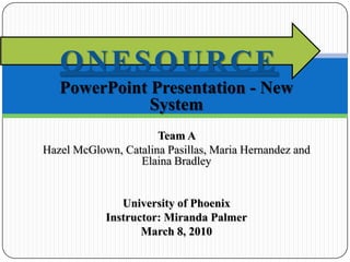 PowerPoint Presentation - New System Team A  Hazel McGlown, Catalina Pasillas, Maria Hernandez and Elaina Bradley University of Phoenix Instructor: Miranda Palmer March 8, 2010 