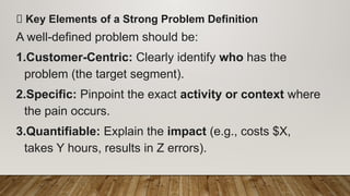 ✅ Key Elements of a Strong Problem Definition
A well-defined problem should be:
1.Customer-Centric: Clearly identify who has the
problem (the target segment).
2.Specific: Pinpoint the exact activity or context where
the pain occurs.
3.Quantifiable: Explain the impact (e.g., costs $X,
takes Y hours, results in Z errors).
 