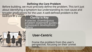 Defining the Core Problem
Before building, we must precisely define the problem. This isn't just
about identifying a symptom but understanding its root cause and
broader implications for the user. A well-defined problem is the
bedrock of a viable solution.
Clarity is Key
A precise, unambiguous
problem statement guides all
subsequent development
efforts.
User-Centric
Frame the problem from the user's
perspective, focusing on their unmet
needs.
 