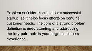 Problem definition is crucial for a successful
startup, as it helps focus efforts on genuine
customer needs. The core of a strong problem
definition is understanding and addressing
the key pain points your target customers
experience.
 