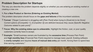 Problem Description for Startups
The way you describe the problem depends slightly on whether you are entering an existing market or
creating a new one.
1. For a New Product or Service (Entering an Existing Market)
The problem description should focus on the gaps and failures of the incumbent solutions.
 Format: "[Target Customer] is struggling with [Pain Point] when trying to [Goal/Job to be Done].
Current options ([Competitor 1], [Competitor 2]) are deficient because they cause [Specific Negative
Outcome related to pain point]."
 Focus: Why the existing status quo is unbearable. Highlight the friction, cost, or poor quality
customers currently have to accept.
 Example: "Small business owners are frustrated by the excessive time (Process Pain Point)
and high monthly fees (Financial Pain Point) required to manage basic payroll. Existing software
is overly complex and requires hours of manual data entry per month, forcing them to spend less
time serving customers."
 