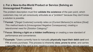 2. For a New-to-the-World Product or Service (Solving an
Unrecognized Problem)
The problem description must first validate the existence of the pain point, which
customers may not yet consciously articulate as a "problem" because they don't know
a solution is possible.
 Format: "[Target Customer] currently relies on [Current Behavior] to achieve [Goal].
This method leads to [Unrecognized Negative Consequence], creating a
latent/unmet need for [Solution Category]."
 Focus: Shining a light on a hidden inefficiency or creating a new standard of
performance and convenience.
 Example: "Users currently have to manually physically input their debit card and
PIN at every purchase. This process is inherently slow, prone to error, and carries
a security risk if the card is lost, creating a need for a contactless, secure payment
method."
 
