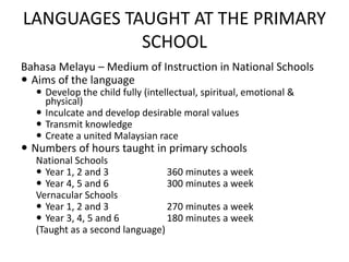 LANGUAGES TAUGHT AT THE PRIMARY
SCHOOL
Bahasa Melayu – Medium of Instruction in National Schools
 Aims of the language
 Develop the child fully (intellectual, spiritual, emotional &
physical)
 Inculcate and develop desirable moral values
 Transmit knowledge
 Create a united Malaysian race
 Numbers of hours taught in primary schools
National Schools
 Year 1, 2 and 3 360 minutes a week
 Year 4, 5 and 6 300 minutes a week
Vernacular Schools
 Year 1, 2 and 3 270 minutes a week
 Year 3, 4, 5 and 6 180 minutes a week
(Taught as a second language)
 