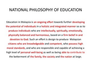 NATIONAL PHILOSOPHY OF EDUCATION
Education in Malaysia is an ongoing effort towards further developing
the potential of individuals in a holistic and integrated manner so as to
produce individuals who are intellectually, spiritually, emotionally,
physically balanced and harmonious, based on a firm belief in and
devotion to God. Such an effort is design to produce Malaysian
citizens who are knowledgeable and competent, who possess high
moral standards, and who are responsible and capable of achieving a
high level of personal well-being as well as being able to contribute to
the betterment of the family, the society and the nation at large.
 