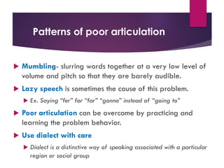 Patterns of poor articulation
u Mumbling- slurring words together at a very low level of
volume and pitch so that they are barely audible.
u Lazy speech is sometimes the cause of this problem.
u Ex. Saying “fer” for “far” “gonna” instead of “going to”
u Poor articulation can be overcome by practicing and
learning the problem behavior.
u Use dialect with care
u Dialect is a distinctive way of speaking associated with a particular
region or social group
 