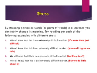 Stress
By stressing particular words (or parts of words) in a sentence you
can subtly change its meaning. Try reading out each of the
following examples with different stress
1. We all know that this is an extremely difficult market. (it’s more than just
difficult)
2. We all know that this is an extremely difficult market. (you and I agree on
this)
3. We all know that this is an extremely difficult market. (but they don’t)
4. We all know that this is an extremely difficult market. (but we do little
about it)
 