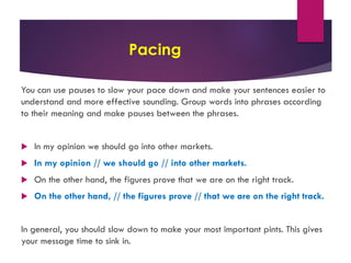 Pacing
You can use pauses to slow your pace down and make your sentences easier to
understand and more effective sounding. Group words into phrases according
to their meaning and make pauses between the phrases.
u In my opinion we should go into other markets.
u In my opinion // we should go // into other markets.
u On the other hand, the figures prove that we are on the right track.
u On the other hand, // the figures prove // that we are on the right track.
In general, you should slow down to make your most important pints. This gives
your message time to sink in.
 