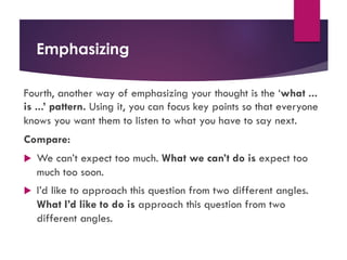 Emphasizing
Fourth, another way of emphasizing your thought is the ‘what ...
is ...’ pattern. Using it, you can focus key points so that everyone
knows you want them to listen to what you have to say next.
Compare:
u We can’t expect too much. What we can’t do is expect too
much too soon.
u I’d like to approach this question from two different angles.
What I’d like to do is approach this question from two
different angles.
 