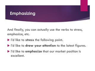 Emphasizing
And finally, you can actually use the verbs to stress,
emphasize, etc.
u I’d like to stress the following point.
u I’d like to draw your attention to the latest figures.
u I’d like to emphasize that our market position is
excellent.
 