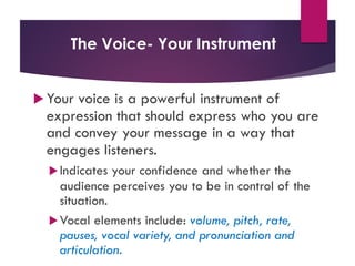 The Voice- Your Instrument
u Your voice is a powerful instrument of
expression that should express who you are
and convey your message in a way that
engages listeners.
uIndicates your confidence and whether the
audience perceives you to be in control of the
situation.
uVocal elements include: volume, pitch, rate,
pauses, vocal variety, and pronunciation and
articulation.
 