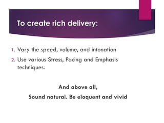 To create rich delivery:
1. Vary the speed, volume, and intonation
2. Use various Stress, Pacing and Emphasis
techniques.
And above all,
Sound natural. Be eloquent and vivid
 