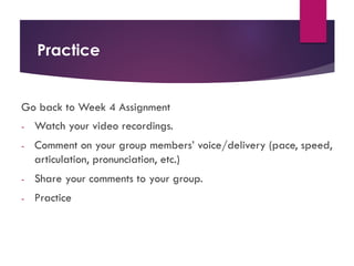Practice
Go back to Week 4 Assignment
- Watch your video recordings.
- Comment on your group members’ voice/delivery (pace, speed,
articulation, pronunciation, etc.)
- Share your comments to your group.
- Practice
 