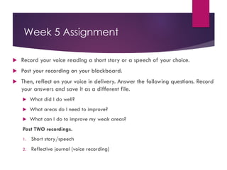 Week 5 Assignment
u Record your voice reading a short story or a speech of your choice.
u Post your recording on your blackboard.
u Then, reflect on your voice in delivery. Answer the following questions. Record
your answers and save it as a different file.
u What did I do well?
u What areas do I need to improve?
u What can I do to improve my weak areas?
Post TWO recordings.
1. Short story/speech
2. Reflective journal (voice recording)
 