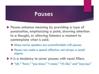 Pauses
u Pauses enhance meaning by providing a type of
punctuation, emphasizing a point, drawing attention
to a thought, or allowing listeners a moment to
contemplate what is said.
u Many novice speakers are uncomfortable with pauses.
u Pauses can make a speech effective; not always a social
stigma.
u It is a tendency to cover pauses with vocal fillers.
u “Uh,” “hmm,” “you know,” “I mean,” “it’s like,” and “anyways”
 