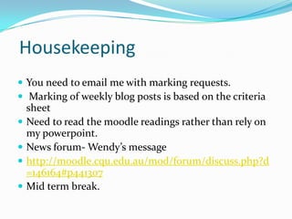 Housekeeping
 You need to email me with marking requests.
 Marking of weekly blog posts is based on the criteria
sheet
 Need to read the moodle readings rather than rely on
my powerpoint.
 News forum- Wendy’s message
 http://moodle.cqu.edu.au/mod/forum/discuss.php?d
=146164#p441307
 Mid term break.
 