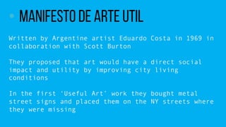 ? Manifesto de Arte Util
Written by Argentine artist Eduardo Costa in 1969 in
collaboration with Scott Burton
They proposed that art would have a direct social
impact and utility by improving city living
conditions
In the first Useful Art work they bought metal
street signs and placed them on the NY streets where
they were missing
 